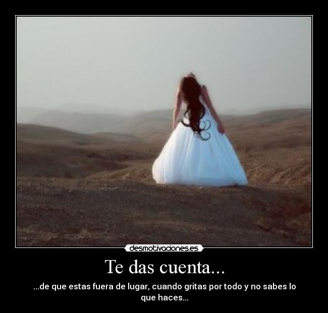 Te das cuenta... - ...de que estas fuera de lugar, cuando gritas por todo y no sabes lo que haces...