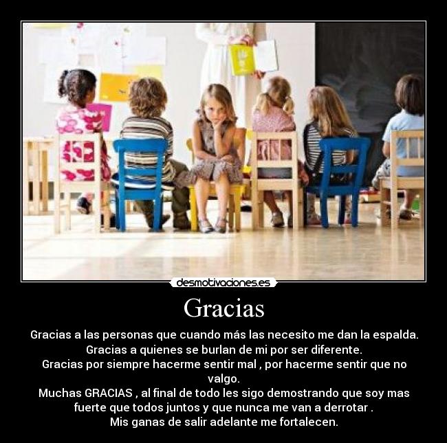 Gracias - Gracias a las personas que cuando más las necesito me dan la espalda.
Gracias a quienes se burlan de mi por ser diferente.
Gracias por siempre hacerme sentir mal , por hacerme sentir que no
valgo.
Muchas GRACIAS , al final de todo les sigo demostrando que soy mas
fuerte que todos juntos y que nunca me van a derrotar .
Mis ganas de salir adelante me fortalecen.