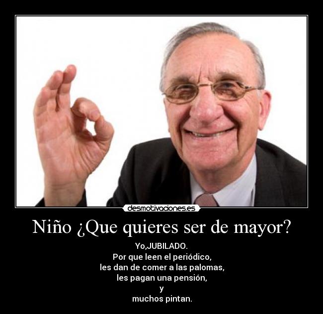 Niño ¿Que quieres ser de mayor? - Yo,JUBILADO.
Por que leen el periódico,
les dan de comer a las palomas,
les pagan una pensión,
y
muchos pintan.