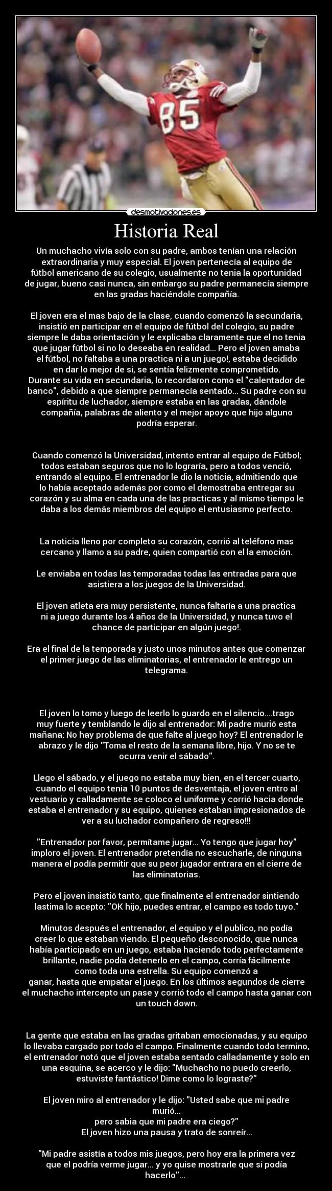 Historia Real - Un muchacho vivía solo con su padre, ambos tenían una relación
extraordinaria y muy especial. El joven pertenecía al equipo de
fútbol americano de su colegio, usualmente no tenia la oportunidad
de jugar, bueno casi nunca, sin embargo su padre permanecía siempre
en las gradas haciéndole compañía.

El joven era el mas bajo de la clase, cuando comenzó la secundaria,
insistió en participar en el equipo de fútbol del colegio, su padre
siempre le daba orientación y le explicaba claramente que el no tenia
que jugar fútbol si no lo deseaba en realidad... Pero el joven amaba
el fútbol, no faltaba a una practica ni a un juego!, estaba decidido
en dar lo mejor de si, se sentía felizmente comprometido.
Durante su vida en secundaria, lo recordaron como el calentador de
banco, debido a que siempre permanecía sentado... Su padre con su
espíritu de luchador, siempre estaba en las gradas, dándole
compañía, palabras de aliento y el mejor apoyo que hijo alguno
podría esperar.


Cuando comenzó la Universidad, intento entrar al equipo de Fútbol;
todos estaban seguros que no lo lograría, pero a todos venció,
entrando al equipo. El entrenador le dio la noticia, admitiendo que
lo había aceptado además por como el demostraba entregar su
corazón y su alma en cada una de las practicas y al mismo tiempo le
daba a los demás miembros del equipo el entusiasmo perfecto.


La noticia lleno por completo su corazón, corrió al teléfono mas
cercano y llamo a su padre, quien compartió con el la emoción.

Le enviaba en todas las temporadas todas las entradas para que
asistiera a los juegos de la Universidad.

El joven atleta era muy persistente, nunca faltaría a una practica
ni a juego durante los 4 años de la Universidad, y nunca tuvo el
chance de participar en algún juego!.

Era el final de la temporada y justo unos minutos antes que comenzar
el primer juego de las eliminatorias, el entrenador le entrego un
telegrama.



El joven lo tomo y luego de leerlo lo guardo en el silencio....trago
muy fuerte y temblando le dijo al entrenador: Mi padre murió esta
mañana: No hay problema de que falte al juego hoy? El entrenador le
abrazo y le dijo Toma el resto de la semana libre, hijo. Y no se te
ocurra venir el sábado.

Llego el sábado, y el juego no estaba muy bien, en el tercer cuarto,
cuando el equipo tenia 10 puntos de desventaja, el joven entro al
vestuario y calladamente se coloco el uniforme y corrió hacia donde
estaba el entrenador y su equipo, quienes estaban impresionados de
ver a su luchador compañero de regreso!!!

Entrenador por favor, permítame jugar... Yo tengo que jugar hoy
imploro el joven. El entrenador pretendía no escucharle, de ninguna
manera el podía permitir que su peor jugador entrara en el cierre de
las eliminatorias.

Pero el joven insistió tanto, que finalmente el entrenador sintiendo
lastima lo acepto: OK hijo, puedes entrar, el campo es todo tuyo.

Minutos después el entrenador, el equipo y el publico, no podía
creer lo que estaban viendo. El pequeño desconocido, que nunca
había participado en un juego, estaba haciendo todo perfectamente
brillante, nadie podía detenerlo en el campo, corría fácilmente
como toda una estrella. Su equipo comenzó a
ganar, hasta que empatar el juego. En los últimos segundos de cierre
el muchacho intercepto un pase y corrió todo el campo hasta ganar con
un touch down.


La gente que estaba en las gradas gritaban emocionadas, y su equipo
lo llevaba cargado por todo el campo. Finalmente cuando todo termino,
el entrenador notó que el joven estaba sentado calladamente y solo en
una esquina, se acerco y le dijo: Muchacho no puedo creerlo,
estuviste fantástico! Dime como lo lograste?

El joven miro al entrenador y le dijo: Usted sabe que mi padre
murió...
pero sabia que mi padre era ciego?
El joven hizo una pausa y trato de sonreír...

Mi padre asistía a todos mis juegos, pero hoy era la primera vez
que el podría verme jugar... y yo quise mostrarle que si podía
hacerlo... 