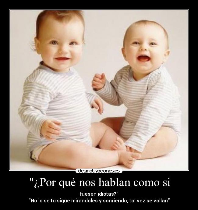 ¿Por qué nos hablan como si - fuesen idiotas?
No lo se tu sigue mirándoles y sonriendo, tal vez se vallan