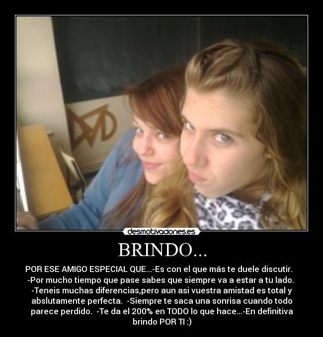 BRINDO... - POR ESE AMIGO ESPECIAL QUE...-Es con el que más te duele discutir.
-Por mucho tiempo que pase sabes que siempre va a estar a tu lado.
-Teneis muchas diferencias,pero aun asi vuestra amistad es total y
abslutamente perfecta. -Siempre te saca una sonrisa cuando todo
parece perdido. -Te da el 200% en TODO lo que hace...-En definitiva
brindo POR TI :)