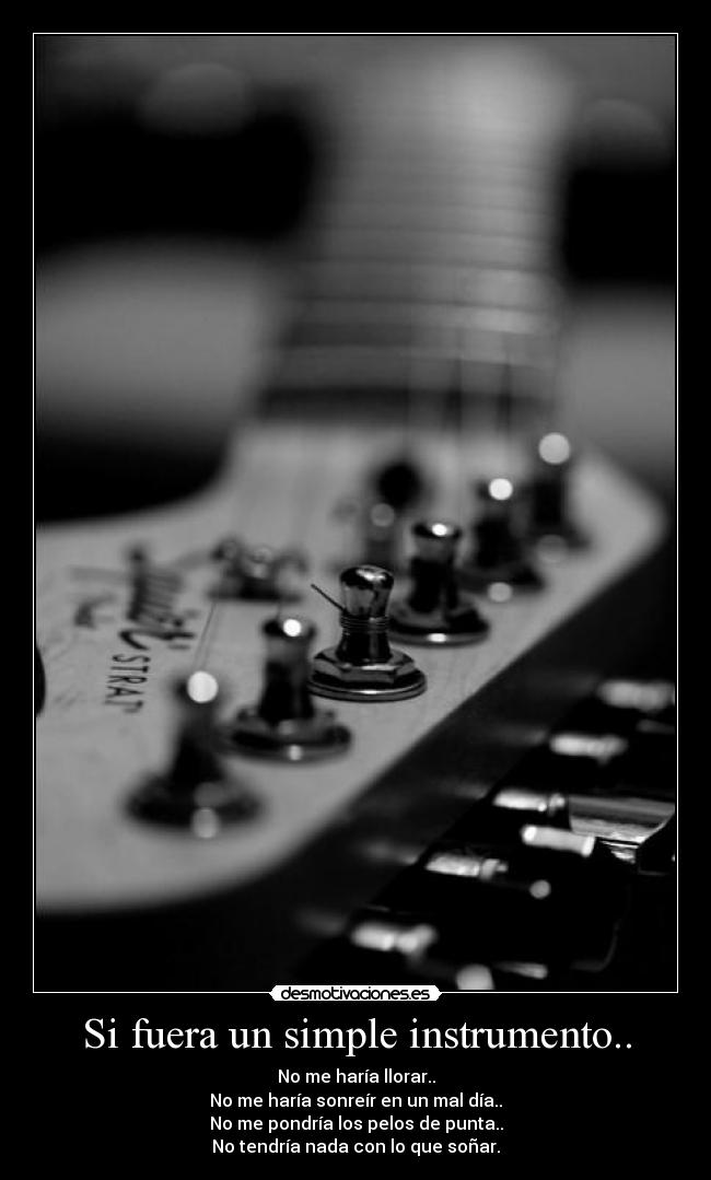 Si fuera un simple instrumento.. - No me haría llorar..
No me haría sonreír en un mal día..
No me pondría los pelos de punta..
No tendría nada con lo que soñar.