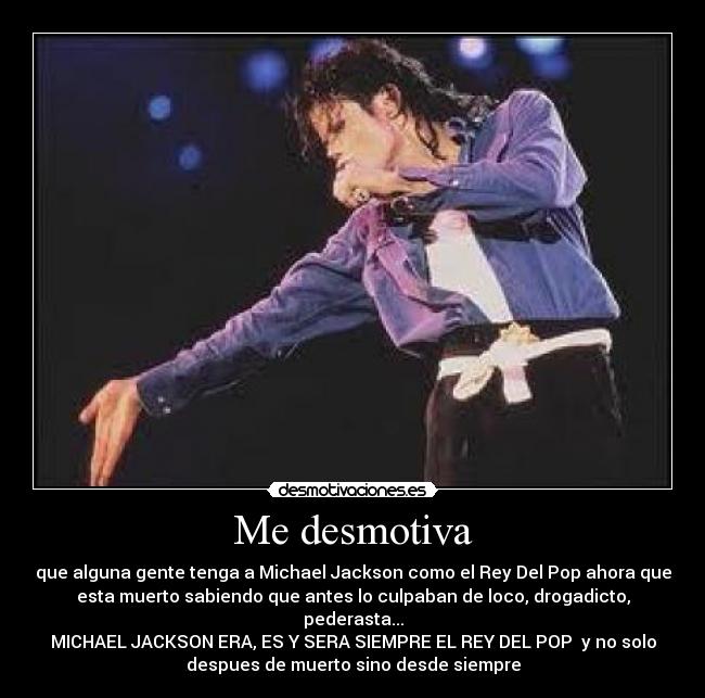 Me desmotiva - que alguna gente tenga a Michael Jackson como el Rey Del Pop ahora que
esta muerto sabiendo que antes lo culpaban de loco, drogadicto,
pederasta...
MICHAEL JACKSON ERA, ES Y SERA SIEMPRE EL REY DEL POP  y no solo
despues de muerto sino desde siempre