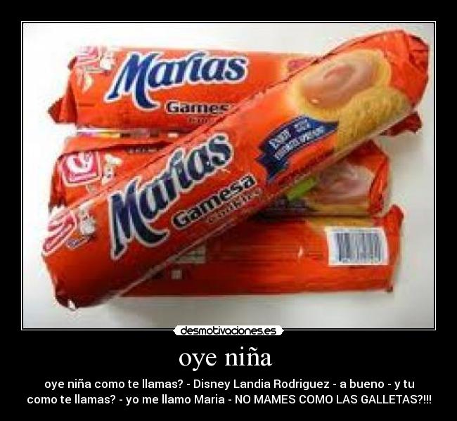 oye niña - oye niña como te llamas? - Disney Landia Rodriguez - a bueno - y tu
como te llamas? - yo me llamo Maria - NO MAMES COMO LAS GALLETAS?!!!