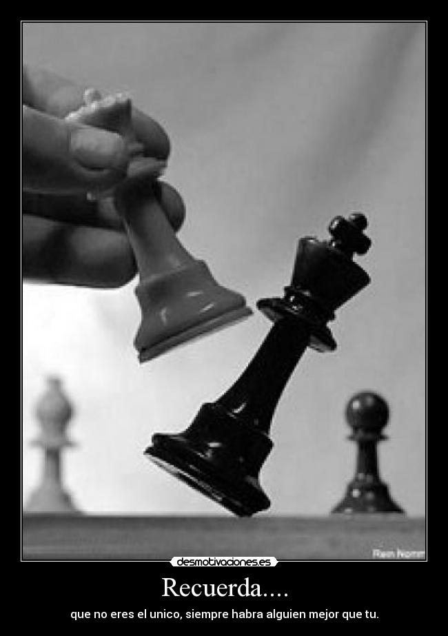 Recuerda.... - que no eres el unico, siempre habra alguien mejor que tu.