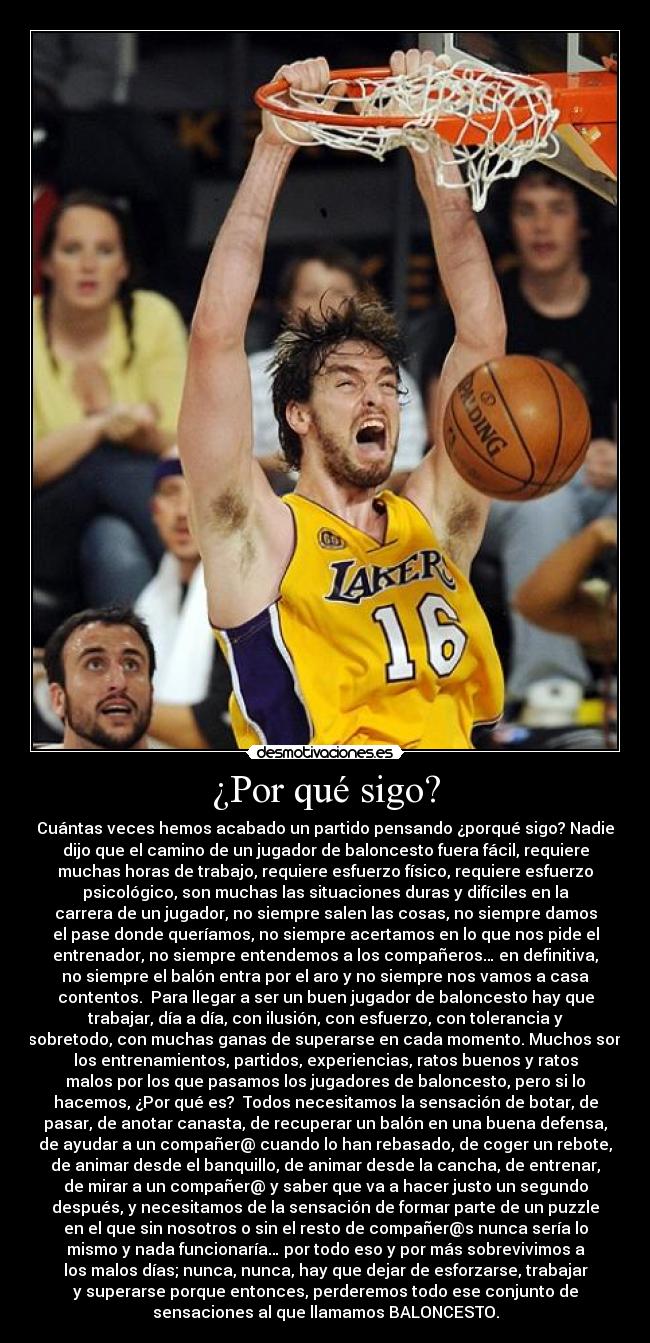 ¿Por qué sigo? - Cuántas veces hemos acabado un partido pensando ¿porqué sigo? Nadie
dijo que el camino de un jugador de baloncesto fuera fácil, requiere
muchas horas de trabajo, requiere esfuerzo físico, requiere esfuerzo
psicológico, son muchas las situaciones duras y difíciles en la
carrera de un jugador, no siempre salen las cosas, no siempre damos
el pase donde queríamos, no siempre acertamos en lo que nos pide el
entrenador, no siempre entendemos a los compañeros… en definitiva,
no siempre el balón entra por el aro y no siempre nos vamos a casa
contentos.  Para llegar a ser un buen jugador de baloncesto hay que
trabajar, día a día, con ilusión, con esfuerzo, con tolerancia y
sobretodo, con muchas ganas de superarse en cada momento. Muchos son
los entrenamientos, partidos, experiencias, ratos buenos y ratos
malos por los que pasamos los jugadores de baloncesto, pero si lo
hacemos, ¿Por qué es?  Todos necesitamos la sensación de botar, de
pasar, de anotar canasta, de recuperar un balón en una buena defensa,
de ayudar a un compañer@ cuando lo han rebasado, de coger un rebote,
de animar desde el banquillo, de animar desde la cancha, de entrenar,
de mirar a un compañer@ y saber que va a hacer justo un segundo
después, y necesitamos de la sensación de formar parte de un puzzle
en el que sin nosotros o sin el resto de compañer@s nunca sería lo
mismo y nada funcionaría… por todo eso y por más sobrevivimos a
los malos días; nunca, nunca, hay que dejar de esforzarse, trabajar
y superarse porque entonces, perderemos todo ese conjunto de
sensaciones al que llamamos BALONCESTO.