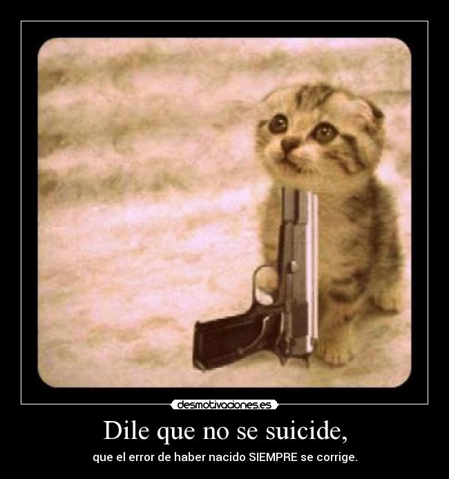 Dile que no se suicide, - que el error de haber nacido SIEMPRE se corrige.