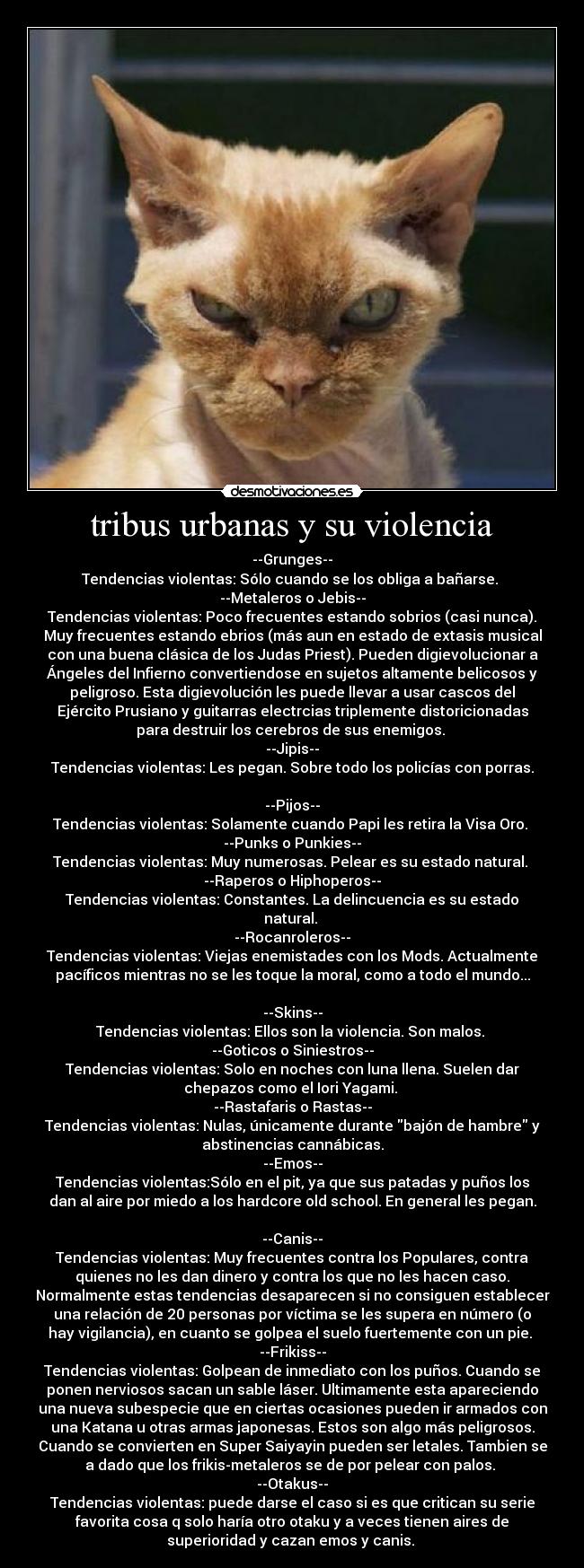 tribus urbanas y su violencia - --Grunges--
Tendencias violentas: Sólo cuando se los obliga a bañarse. 
--Metaleros o Jebis--
Tendencias violentas: Poco frecuentes estando sobrios (casi nunca).
Muy frecuentes estando ebrios (más aun en estado de extasis musical
con una buena clásica de los Judas Priest). Pueden digievolucionar a
Ángeles del Infierno convertiendose en sujetos altamente belicosos y
peligroso. Esta digievolución les puede llevar a usar cascos del
Ejército Prusiano y guitarras electrcias triplemente distoricionadas
para destruir los cerebros de sus enemigos. 
--Jipis--
Tendencias violentas: Les pegan. Sobre todo los policías con porras.

--Pijos--
Tendencias violentas: Solamente cuando Papi les retira la Visa Oro. 
--Punks o Punkies--
Tendencias violentas: Muy numerosas. Pelear es su estado natural. 
--Raperos o Hiphoperos--
Tendencias violentas: Constantes. La delincuencia es su estado
natural. 
--Rocanroleros--
Tendencias violentas: Viejas enemistades con los Mods. Actualmente
pacíficos mientras no se les toque la moral, como a todo el mundo...

--Skins--
Tendencias violentas: Ellos son la violencia. Son malos. 
--Goticos o Siniestros--
Tendencias violentas: Solo en noches con luna llena. Suelen dar
chepazos como el Iori Yagami. 
--Rastafaris o Rastas--
Tendencias violentas: Nulas, únicamente durante bajón de hambre y
abstinencias cannábicas.
--Emos--
Tendencias violentas:Sólo en el pit, ya que sus patadas y puños los
dan al aire por miedo a los hardcore old school. En general les pegan.

--Canis--
Tendencias violentas: Muy frecuentes contra los Populares, contra
quienes no les dan dinero y contra los que no les hacen caso.
Normalmente estas tendencias desaparecen si no consiguen establecer
una relación de 20 personas por víctima se les supera en número (o
hay vigilancia), en cuanto se golpea el suelo fuertemente con un pie. 
--Frikiss--
Tendencias violentas: Golpean de inmediato con los puños. Cuando se
ponen nerviosos sacan un sable láser. Ultimamente esta apareciendo
una nueva subespecie que en ciertas ocasiones pueden ir armados con
una Katana u otras armas japonesas. Estos son algo más peligrosos.
Cuando se convierten en Super Saiyayin pueden ser letales. Tambien se
a dado que los frikis-metaleros se de por pelear con palos. 
--Otakus--
Tendencias violentas: puede darse el caso si es que critican su serie
favorita cosa q solo haría otro otaku y a veces tienen aires de
superioridad y cazan emos y canis. 