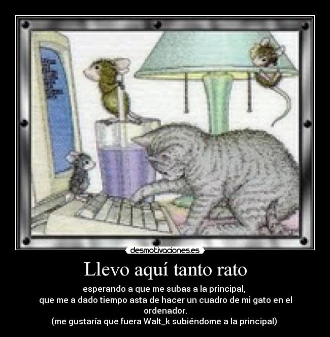 Llevo aquí tanto rato - esperando a que me subas a la principal, 
que me a dado tiempo asta de hacer un cuadro de mi gato en el ordenador.
(me gustaría que fuera Walt_k subiéndome a la principal) 