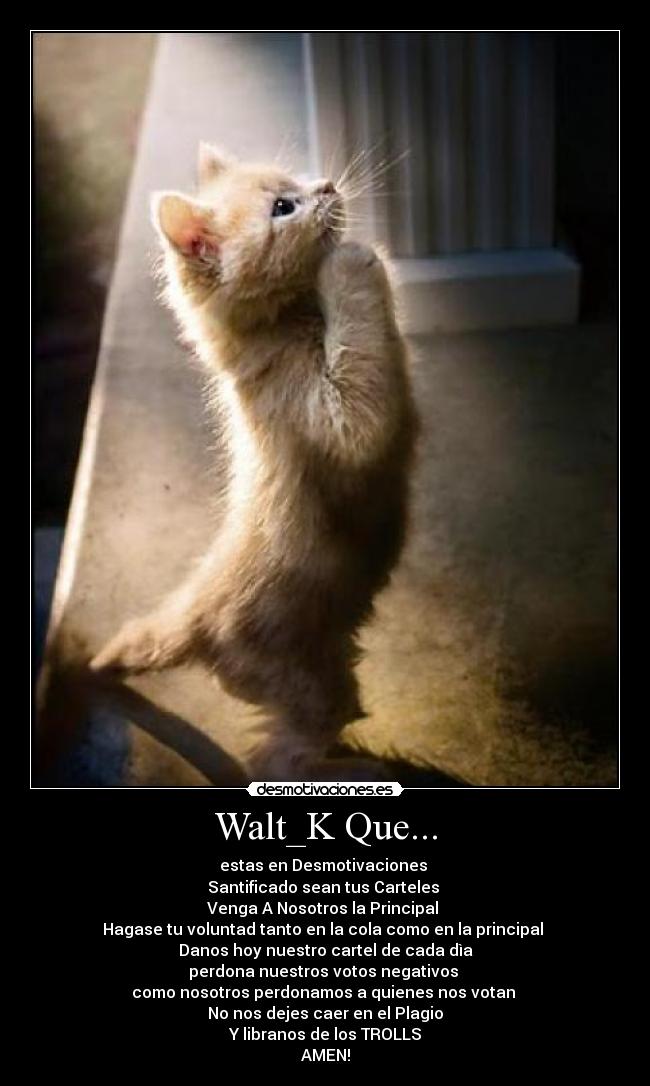 Walt_K Que... - estas en Desmotivaciones
Santificado sean tus Carteles
Venga A Nosotros la Principal
Hagase tu voluntad tanto en la cola como en la principal
Danos hoy nuestro cartel de cada dìa
perdona nuestros votos negativos
como nosotros perdonamos a quienes nos votan
No nos dejes caer en el Plagio
Y libranos de los TROLLS
AMEN!