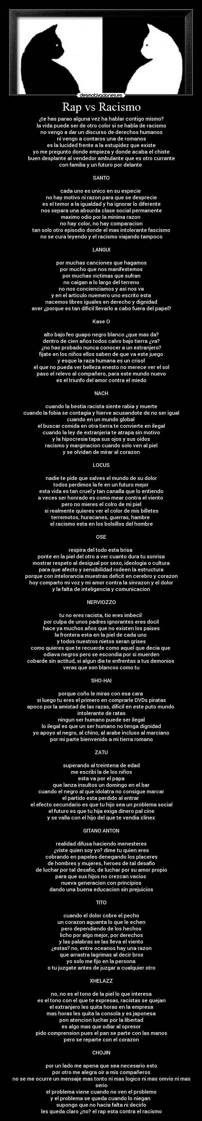 Rap vs Racismo - ¿te has parao alguna vez ha hablar contigo mismo?
la vida puede ser de otro color si se habla de racismo
no vengo a dar un discurso de derechos humanos
ni vengo a contaros una de romanos
es la lucided frente a la estupidez que existe
yo me pregunto donde empieza y donde acaba el chiste
buen desplante al vendedor ambulante que es otro currante
con familia y un futuro por delante
SANTO
cada uno es unico en su especie
no hay motivo ni razon para que se desprecie
es el temor a la igualdad y ha ignorar lo diferente
nos separa una absurda clase social permanente
maximo odio por la minima razon
no hay color, no hay comparacion
tan solo otro episodio donde el mas intolerante fascismo
no se cura leyendo y el racismo viajando tampoco
LANGUI
por muchas canciones que hagamos
por mucho que nos manifestemos
por muchas victimas que sufran
no caigan a lo largo del terreno
no nos concienciamos y asi nos va
y en el articulo nuemero uno escrito esta
nacemos libres iguales en derecho y dignidad
aver ¿porque es tan dificil llevarlo a cabo fuera del papel?
Kase O
alto bajo feo guapo negro blanco ¿que mas da?
dentro de cien años todos calvo bajo tierra ¿va?
¿no has probado nunca conocer a un extranjero?
fijate en los niños ellos saben de que va este juego
y esque la raza humana es un crisol
el que no pueda ver belleza enesto no merece ver el sol
paso el relevo al compañero, para este mundo nuevo
es el triunfo del amor contra el miedo
NACH
cuando la bestia racista siente rabia y muerte
cuando la fobia se contagia y hierve acusandote de no ser igual
cuando en un mundo global
el buscar comida en otra tierra te convierte en ilegal
cuando la ley de extranjeria te atrapa sin motivo
y la hipocresia tapa sus ojos y sus oidos
racismo y marginacion cuando solo ven al piel
y se olvidan de mirar al corazon
LOCUS
nadie te pide que salves el mundo de su dolor
todos perdimos la fe en un futuro mejor
esta vida es tan cruel y tan canalla que lo entiendo
a veces ser honrado es como mear contra el viento
pero no mieres el colro de mi piel
si realmente quieres ver el color de mis billetes
terremotos, huracanes, guerras, hambre
el racismo esta en los bolsillos del hombre
OSE
respira del todo esta brisa
ponte en la piel del otro a ver cuanto dura tu sonrisa
mostrar respeto al desigual por sexo, ideologia o cultura
para que afecto y sensibilidad rodeen la estructura
porque con intelorancia muestras deficit en cerebro y corazon
hoy comparto mi voz y mi amor contra la sinrazon y el dolor
y la falta de inteligencia y comunicacion
NERVIOZZO
tu no eres racista, tio eres imbecil
por culpa de unos padres ignorantes eres docil
hace ya muchos años que no existen los paises
la frontera esta en la piel de cada uno
y todos nuestros nietos seran grises
como quieres que te recuerde como aquel que decia que
odiava negros pero se escondia por si muerden
cobarde sin actitud, si algun dia te enfrentas a tus demonios
veras que son blancos como tu
SHO-HAI
porque coño le miras con esa cara
si luego tu eres el primero en comprarle DVDs piratas
apoco por la amistad de las razas, dificil en este puto mundo
intolerante de ratas
ningun ser humano puede ser ilegal
lo ilegal es que un ser humano no tenga dignidad
yo apoyo al negro, al chino, al arabe incluso al marciano
por mi parte bienvenido a mi tierra romano
ZATU
superando al treintena de edad
me escribi la de los niños
esta va por el papa
que lanza insultos un domingo en el bar
cuando el negro al que idolatra no consigue marcar
el partido esta perdido al entrar
el efecto secundario es que tu hijo sea un problema social
el futuro es que tu hija exiga dinero pal cine
y se valla con el hijo del que te vendia clinex
GITANO ANTON
realidad difusa haciendo menesteres
¿viste quien soy yo? dime tu quien eres
cobrando en papeles denegando los placeres
de hombres y mujeres, heroes de tal desafio
de luchar por tal desafio, de luchar por su amor propio
para que sus hijos no crezcan vacios
nueva generacion con principios
dando una buena educacion sin prejuicios
TITO
cuando el dolor cobre el pecho
un corazon aguanta lo que le echen
pero dependiendo de los hechos
licho por algo mejor, por derechos
y las palabras se las lleva el viento
¿estas? no, entre oceanos hay una razon
que arrastra lagrimas al decir bros
yo solo me fijo en la persona
o tu juzgate antes de juzgar a cualquier otro
XHELAZZ
no, no es el tono de la piel lo que interesa
es el tono con el que te expresas, racistas se quejan
el extranjero les quita horas en la empresa
mas horas les quita la consola y es japonesa
pon atencion luchar por la libertad
es algo mas que odiar al opresor
pido comprension pues el pan se parte con las manos
pero se reparte con el corazon
CHOJIN
por un lado me apena que sea necesario esto
por otro me alegra oir a mis compañeros
no se me ocurre un mensaje mas tonto ni mas logico ni mas omvio ni mas serio
el problema viene cuando no ven el problemo
y el problema se queda cuando lo niegan
supongo que no hacia falta ni decirlo
les queda claro ¿no? el rap esta contra el racismo