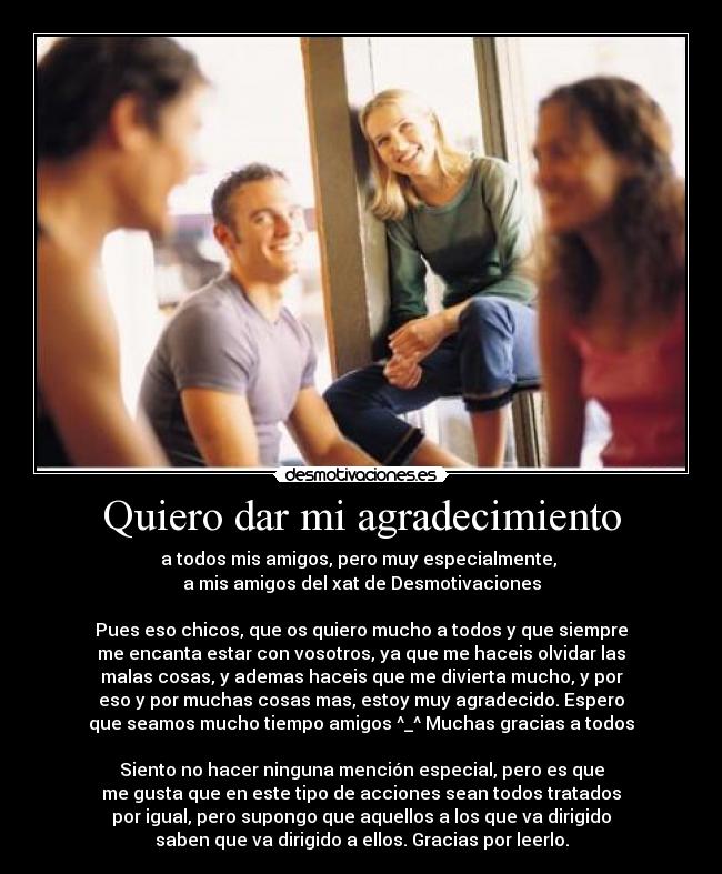 Quiero dar mi agradecimiento - a todos mis amigos, pero muy especialmente, 
a mis amigos del xat de Desmotivaciones

Pues eso chicos, que os quiero mucho a todos y que siempre
me encanta estar con vosotros, ya que me haceis olvidar las
malas cosas, y ademas haceis que me divierta mucho, y por
eso y por muchas cosas mas, estoy muy agradecido. Espero
que seamos mucho tiempo amigos ^_^ Muchas gracias a todos

Siento no hacer ninguna mención especial, pero es que
me gusta que en este tipo de acciones sean todos tratados
por igual, pero supongo que aquellos a los que va dirigido
saben que va dirigido a ellos. Gracias por leerlo.