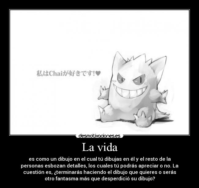 La vida - es como un dibujo en el cual tú dibujas en él y el resto de la
personas esbozan detalles, los cuales tú podrás apreciar o no. La
cuestión es, ¿terminarás haciendo el dibujo que quieres o serás
otro fantasma más que desperdició su dibujo?