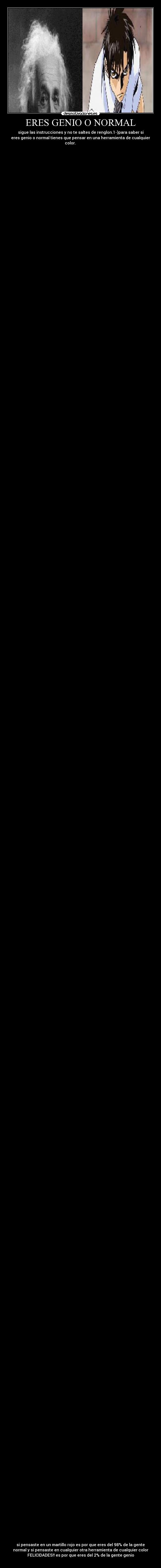 ERES GENIO O NORMAL - sigue las instrucciones y no te saltes de renglon.1-)para saber si
eres genio o normal tienes que pensar en una herramienta de cualquier
color.
si pensaste en un martillo rojo es por que eres del 98% de la gente
normal y si pensaste en cualquier otra herramienta de cualquier color
FELICIDADES!! es por que eres del 2% de la gente genio