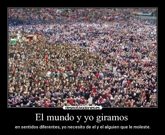 El mundo y yo giramos  - en sentidos diferentes, yo necesito de el y el alguien que le moleste.