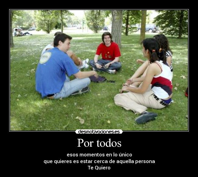 Por todos - esos momentos en lo único
que quieres es estar cerca de aquella persona
Te Quiero