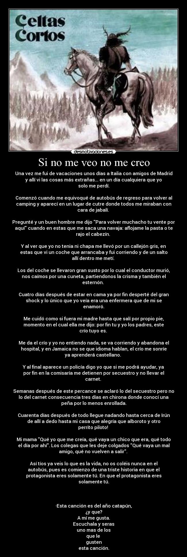 Si no me veo no me creo - Una vez me fui de vacaciones unos días a Italia con amigos de Madrid
y allí vi las cosas más extrañas... en un día cualquiera que yo
solo me perdí.

Comenzó cuando me equivoqué de autobús de regreso para volver al
camping y aparecí en un lugar de cutre donde todos me miraban con
cara de jabalí. 

Pregunté y un buen hombre me dijo Para volver muchacho tu vente por
aquí cuando en estas que me saca una navaja: aflojame la pasta o te
rajo el cabezín. 

Y al ver que yo no tenia ni chapa me llevó por un callejón gris, en
estas que vi un coche que arrancaba y fui corriendo y de un salto
allí dentro me metí. 

Los del coche se llevaron gran susto por lo cual el conductor murió,
nos caímos por una cuneta, partiendonos la crisma y también el
esternón. 

Cuatro días después de estar en cama ya por fin desperté del gran
shock y lo único que yo veía era una enfermera que de mi se
enamoró.

Me cuidó como si fuera mi madre hasta que salí por propio pie,
momento en el cual ella me dijo: por fin tu y yo los padres, este
crío tuyo es. 

Me da el crío y yo no entiendo nada, se va corriendo y abandona el
hospital, y en Jamaica no se que idioma hablan, el crío me sonríe
ya aprenderá castellano. 

Y al final aparece un policía digo yo que si me podrá ayudar, ya
por fin en la comisaría me detienen por secuestro y no llevar el
carnet. 

Semanas después de este percance se aclaró lo del secuestro pero no
lo del carnet consecuencia tres días en chirona donde conocí una
peña por lo menos enrollada.

Cuarenta días después de todo llegue nadando hasta cerca de Irún
de allí a dedo hasta mi casa que alegría que alboroto y otro
perrito piloto! 

Mi mama Qué yo que me creía, qué vaya un chico que era, qué todo
el día por ahí. Los colegas que les deje colgados Qué vaya un mal
amigo, qué no vuelven a salir. 

Así tíos ya veis lo que es la vida, no os coléis nunca en el
autobús, pues es comienzo de una triste historia en que el
protagonista eres solamente tú. En que el protagonista eres
solamente tú.



·Esta canción es del año catapún,
¿y que?
A mí me gusta.
Escuchala y seras
uno mas de los
que le 
gusten
esta canción.