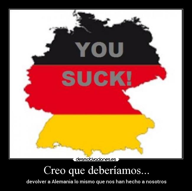 Creo que deberíamos... - devolver a Alemania lo mismo que nos han hecho a nosotros