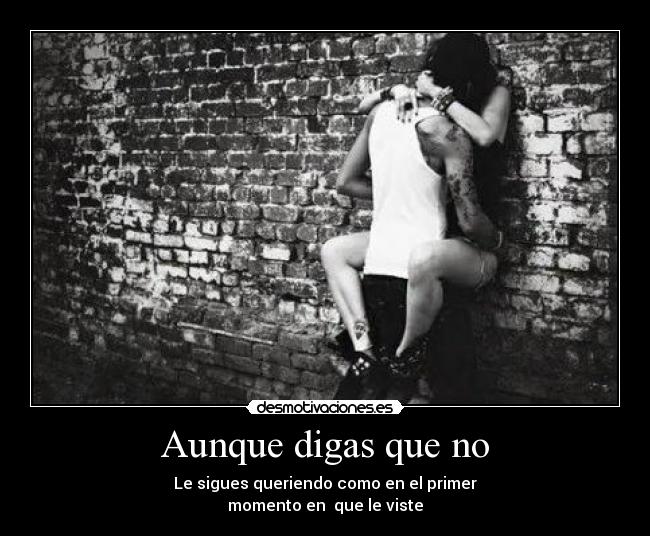 Aunque digas que no - Le sigues queriendo como en el primer
momento en  que le viste