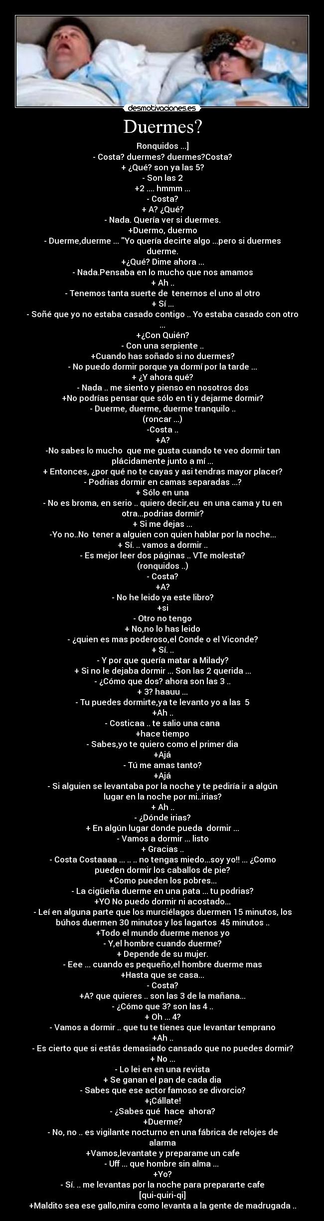 Duermes? - Ronquidos ...]
- Costa? duermes? duermes?Costa?
+ ¿Qué? son ya las 5?
- Son las 2
+2 .... hmmm ...
- Costa?
+ A? ¿Qué?
- Nada. Quería ver si duermes.
+Duermo, duermo
- Duerme,duerme ... Yo quería decirte algo ...pero si duermes
duerme.
+¿Qué? Dime ahora ...
- Nada.Pensaba en lo mucho que nos amamos
+ Ah ..
- Tenemos tanta suerte de  tenernos el uno al otro
+ Sí ...
- Soñé que yo no estaba casado contigo .. Yo estaba casado con otro
...
+¿Con Quién?
- Con una serpiente ..
+Cuando has soñado si no duermes?
- No puedo dormir porque ya dormí por la tarde ...
+ ¿Y ahora qué?
- Nada .. me siento y pienso en nosotros dos
+No podrías pensar que sólo en ti y dejarme dormir?
- Duerme, duerme, duerme tranquilo ..
(roncar ...)
-Costa ..
+A?
-No sabes lo mucho  que me gusta cuando te veo dormir tan
plácidamente junto a mí ...
+ Entonces, ¿por qué no te cayas y asi tendras mayor placer?
- Podrias dormir en camas separadas ...?
+ Sólo en una
- No es broma, en serio .. quiero decir,eu  en una cama y tu en
otra...podrias dormir?
+ Si me dejas ...
-Yo no..No  tener a alguien con quien hablar por la noche...
+ Sí. .. vamos a dormir ..
- Es mejor leer dos páginas .. VTe molesta?
(ronquidos ..)
- Costa?
+A?
- No he leido ya este libro?
+si
- Otro no tengo
+ No,no lo has leido
- ¿quien es mas poderoso,el Conde o el Viconde?
+ Sí. ..
- Y por que quería matar a Milady?
+ Si no le dejaba dormir ... Son las 2 querida ...
- ¿Cómo que dos? ahora son las 3 ..
+ 3? haauu ...
- Tu puedes dormirte,ya te levanto yo a las  5
+Ah ..
- Costicaa .. te salio una cana
+hace tiempo
- Sabes,yo te quiero como el primer dia
+Ajá
- Tú me amas tanto?
+Ajá
- Si alguien se levantaba por la noche y te pediría ir a algún
lugar en la noche por mi..irias?
+ Ah ..
- ¿Dónde irias?
+ En algún lugar donde pueda  dormir ...
- Vamos a dormir ... listo
+ Gracias ..
- Costa Costaaaa ... .. .. no tengas miedo...soy yo!! ... ¿Como
pueden dormir los caballos de pie?
+Como pueden los pobres...
- La cigüeña duerme en una pata ... tu podrias?
+YO No puedo dormir ni acostado...
- Leí en alguna parte que los murciélagos duermen 15 minutos, los
búhos duermen 30 minutos y los lagartos  45 minutos ..
+Todo el mundo duerme menos yo
- Y,el hombre cuando duerme?
+ Depende de su mujer.
- Eee ... cuando es pequeño,el hombre duerme mas
+Hasta que se casa...
- Costa?
+A? que quieres .. son las 3 de la mañana...
- ¿Cómo que 3? son las 4 ..
+ Oh ... 4?
- Vamos a dormir .. que tu te tienes que levantar temprano
+Ah ..
- Es cierto que si estás demasiado cansado que no puedes dormir?
+ No ...
- Lo lei en en una revista
+ Se ganan el pan de cada dia
- Sabes que ese actor famoso se divorcio?
+¡Cállate!
- ¿Sabes qué  hace  ahora?
+Duerme?
- No, no .. es vigilante nocturno en una fábrica de relojes de
alarma
+Vamos,levantate y preparame un cafe
- Uff ... que hombre sin alma ... 
+Yo?
- Sí. .. me levantas por la noche para prepararte cafe
[qui-quiri-qi]
+Maldito sea ese gallo,mira como levanta a la gente de madrugada ..
