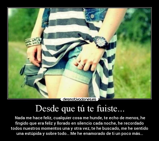 Desde que tú te fuiste... - Nada me hace feliz, cualquier cosa me hunde, te echo de menos, he
fingido que era feliz y llorado en silencio cada noche, he recordado
todos nuestros momentos una y otra vez, te he buscado, me he sentido
una estúpida y sobre todo... Me he enamorado de ti un poco más...