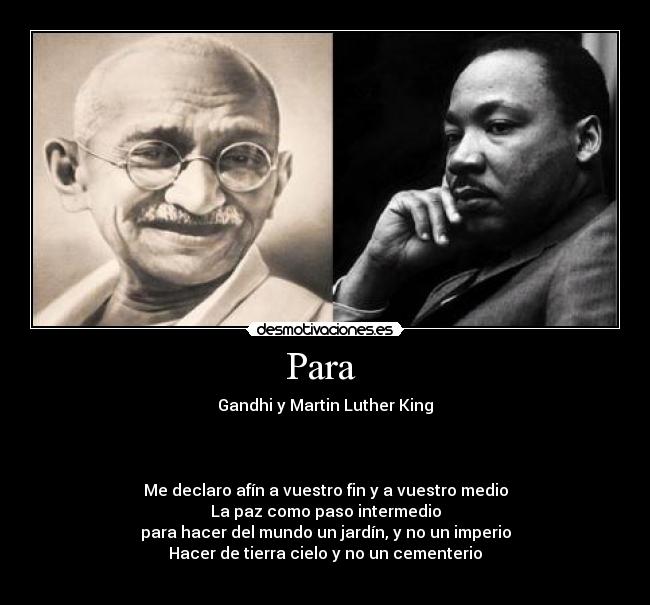 Para  - Gandhi y Martin Luther King



Me declaro afín a vuestro fin y a vuestro medio
La paz como paso intermedio
para hacer del mundo un jardín, y no un imperio
Hacer de tierra cielo y no un cementerio
