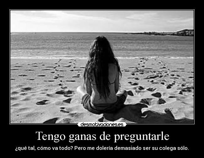 Tengo ganas de preguntarle - ¿qué tal, cómo va todo? Pero me dolería demasiado ser su colega sólo.