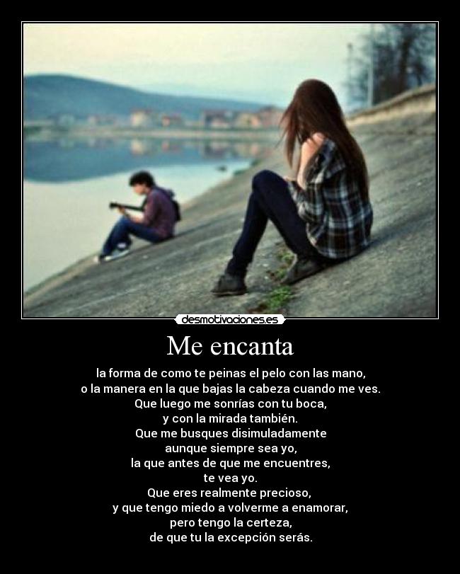 Me encanta - la forma de como te peinas el pelo con las mano,
o la manera en la que bajas la cabeza cuando me ves.
Que luego me sonrías con tu boca,
y con la mirada también.
Que me busques disimuladamente
aunque siempre sea yo,
la que antes de que me encuentres,
te vea yo.
Que eres realmente precioso, 
y que tengo miedo a volverme a enamorar,
pero tengo la certeza,
de que tu la excepción serás.
