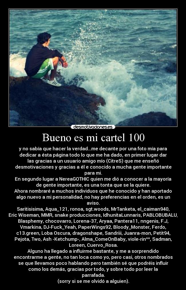 Bueno es mi cartel 100 - y no sabía que hacer la verdad...me decante por una foto mía para
dedicar a ésta página todo lo que me ha dado, en primer lugar dar
las gracias a un usuario amigo mío (CitreS) que me enseñó
desmotivaciones y gracias a él e conocido a mucha gente importante
para mi.
En segundo lugar a NereaGOTHIC quien me dió a conocer a la mayoría
de gente importante, es una tonta que se la quiere.
Ahora nombraré a muchos individuos que he conocido y han aportado
algo nuevo a mi personalidad, no hay preferencias en el orden, es un
aviso.
Saritisisima, Aqua_121, ronoa, sgt.woods, MrTanketa, el_caiman940,
Eric Wiseman, MMR, snake producciones, IdhunitaLunnaris, PABLOBUBALU,
Blasphemy, chocovarro, Lorena-37, Aryaa, Pantera11, nngenis, F.J,
Vmarkina, DJ-Fuck_Yeah, PaperWings92, Bloody_Monster, Ferdo,
c13.green, Loba Oscura, dragonshape, Sandriii, Juanra-mon, Petit94,
Pejota, Two, Ash -Ketchump-, Alma_ComeOnBaby, viole-rin^^, Sadman,
Loreen, Cuervo_Rosa.
Alguno ha llegado a influirme bastante, y me a sorprendido
encontrarme a gente, no tan loca como yo, pero casi, otros nombrados
se que llevamos poco hablando pero también sé que podréis influir
como los demás, gracias por todo, y sobre todo por leer la
parrafada.
(sorry si se me olvidó a alguien).