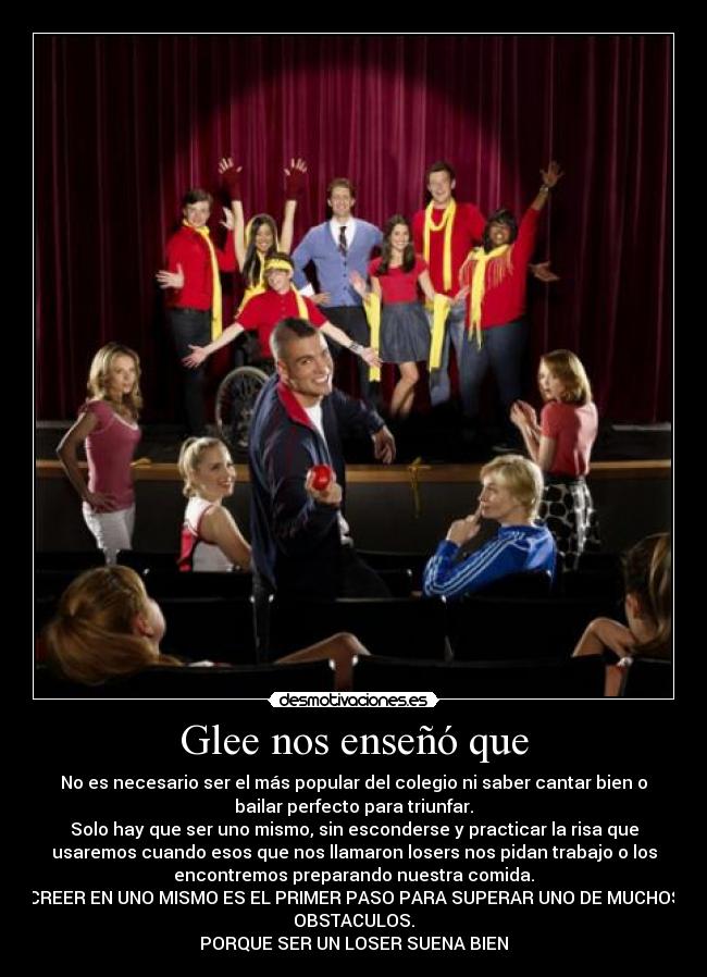 Glee nos enseñó que - No es necesario ser el más popular del colegio ni saber cantar bien o
bailar perfecto para triunfar.
Solo hay que ser uno mismo, sin esconderse y practicar la risa que
usaremos cuando esos que nos llamaron losers nos pidan trabajo o los
encontremos preparando nuestra comida.
CREER EN UNO MISMO ES EL PRIMER PASO PARA SUPERAR UNO DE MUCHOS
OBSTACULOS.
PORQUE SER UN LOSER SUENA BIEN