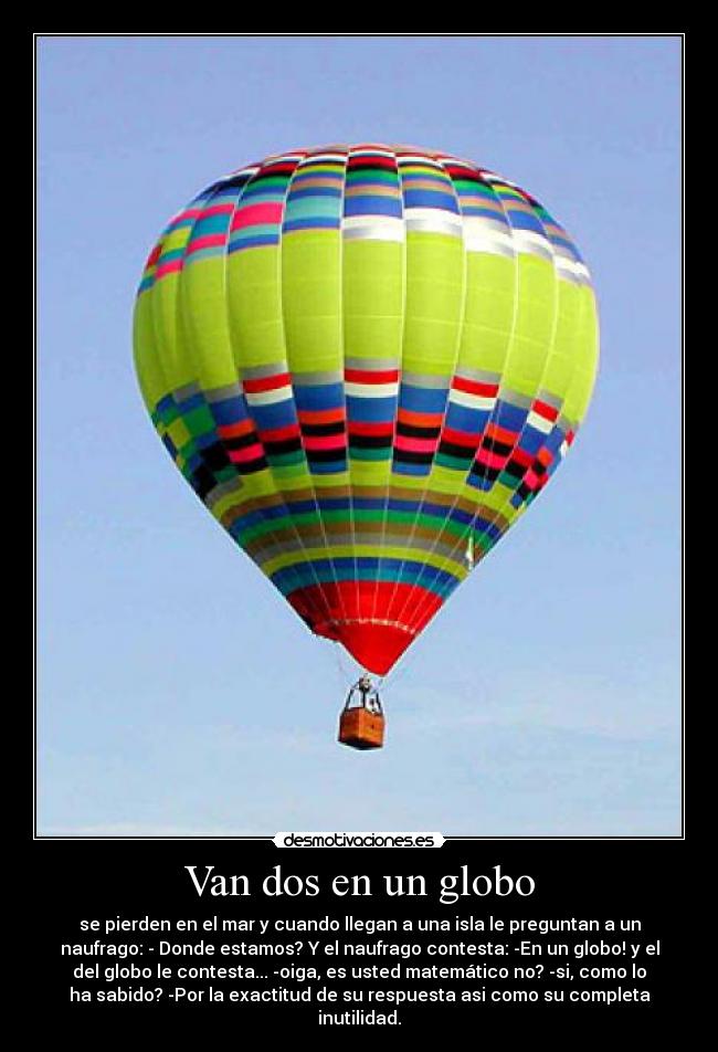 Van dos en un globo - se pierden en el mar y cuando llegan a una isla le preguntan a un
naufrago: - Donde estamos? Y el naufrago contesta: -En un globo! y el
del globo le contesta... -oiga, es usted matemático no? -si, como lo
ha sabido? -Por la exactitud de su respuesta asi como su completa
inutilidad.
