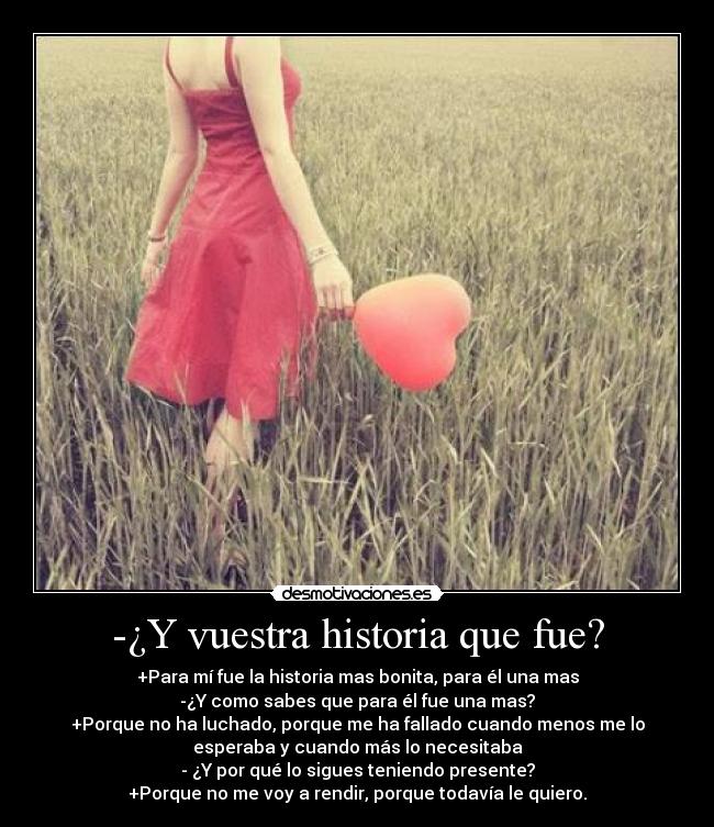 -¿Y vuestra historia que fue? - +Para mí fue la historia mas bonita, para él una mas
-¿Y como sabes que para él fue una mas?
+Porque no ha luchado, porque me ha fallado cuando menos me lo
esperaba y cuando más lo necesitaba
- ¿Y por qué lo sigues teniendo presente?
+Porque no me voy a rendir, porque todavía le quiero.