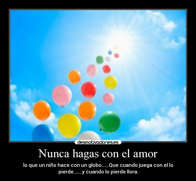 Nunca hagas con el amor - lo que un niño hace con un globo......Que cuando juega con el lo
pierde.......y cuando lo pierde llora.