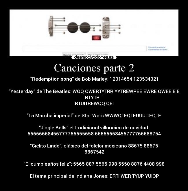 Canciones parte 2 - “Redemption song” de Bob Marley: 12314654 123534321
“Yesterday” de The Beatles: WQQ QWERTYTRR YYTREWREE EWRE QWEE E E
RTYTRT
RTUITREWQQ QEI
“La Marcha imperial” de Star Wars WWWQTEQTEUUUITEQTE
“Jingle Bells” el tradicional villancico de navidad:
66666668456777766655658 66666668456777766688754
“Cielito Lindo”, clásico del folclor mexicano 88675 88675
8867542
“El cumpleaños feliz”: 5565 887 5565 998 5550 8876 4408 998
El tema principal de Indiana Jones: ERTI WER TYUP YUIOP