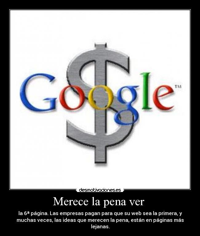 Merece la pena ver  - la 6ª página. Las empresas pagan para que su web sea la primera, y
muchas veces, las ideas que merecen la pena, están en páginas más
lejanas.