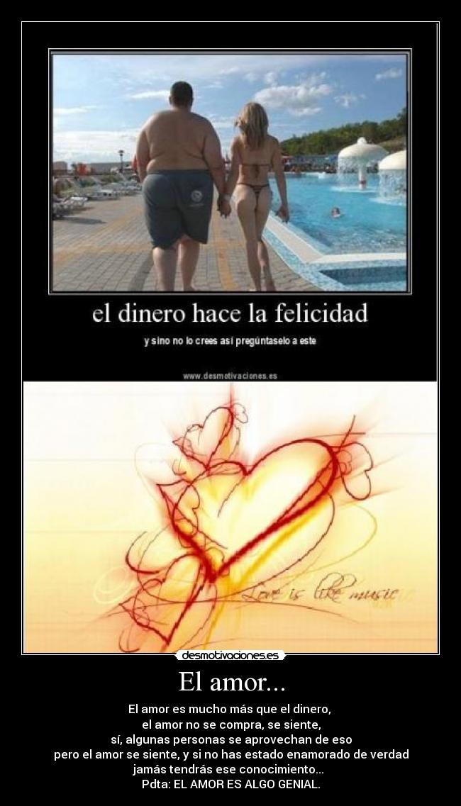El amor... - El amor es mucho más que el dinero,
el amor no se compra, se siente,
sí, algunas personas se aprovechan de eso
pero el amor se siente, y si no has estado enamorado de verdad
jamás tendrás ese conocimiento...
Pdta: EL AMOR ES ALGO GENIAL.