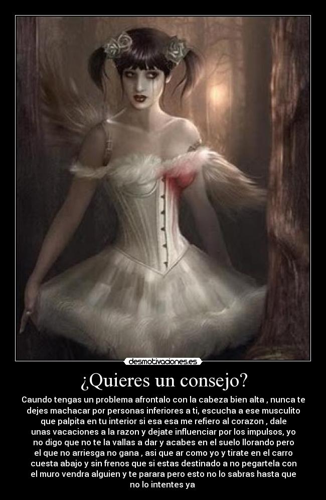 ¿Quieres un consejo? - Caundo tengas un problema afrontalo con la cabeza bien alta , nunca te
dejes machacar por personas inferiores a ti, escucha a ese musculito
que palpita en tu interior si esa esa me refiero al corazon , dale
unas vacaciones a la razon y dejate influenciar por los impulsos, yo
no digo que no te la vallas a dar y acabes en el suelo llorando pero
el que no arriesga no gana , asi que ar como yo y tirate en el carro
cuesta abajo y sin frenos que si estas destinado a no pegartela con
el muro vendra alguien y te parara pero esto no lo sabras hasta que
no lo intentes ya