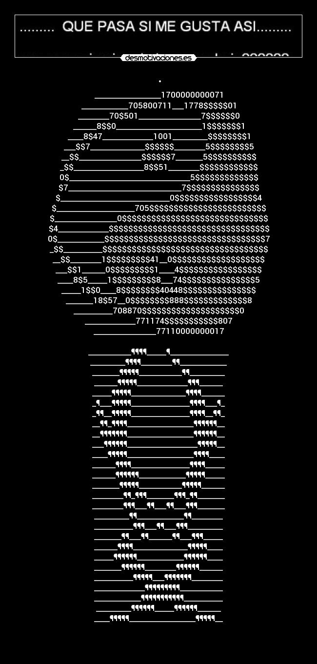 . - _________________1700000000071
____________705800711___1778$$$$$01
________70$501________________7$$$$$$0
______8$$0______________________1$$$$$$$1
____8$47_____________1001_________$$$$$$$$1
___$$7______________$$$$$$________5$$$$$$$$5
__$$________________$$$$$$7_______5$$$$$$$$$$
_$$__________________8$$51________$$$$$$$$$$$$
0$_______________________________5$$$$$$$$$$$$$
$7_____________________________7$$$$$$$$$$$$$$$
$____________________________0$$$$$$$$$$$$$$$$$4
$____________________705$$$$$$$$$$$$$$$$$$$$$$$$
$________________0$$$$$$$$$$$$$$$$$$$$$$$$$$$$$$
$4_____________$$$$$$$$$$$$$$$$$$$$$$$$$$$$$$$$$
0$____________$$$$$$$$$$$$$$$$$$$$$$$$$$$$$$$$$7
_$$__________$$$$$$$$$$$$$$$$$$$$$$$$$$$$$$$$$$
__$$________1$$$$$$$$$41__0$$$$$$$$$$$$$$$$$$$
___$$1______0$$$$$$$$$1____4$$$$$$$$$$$$$$$$$
____8$5_____1$$$$$$$$$8___74$$$$$$$$$$$$$$$5
_____1$$0____8$$$$$$$$40448$$$$$$$$$$$$$$$
_______18$57__0$$$$$$$$888$$$$$$$$$$$$$8
__________708870$$$$$$$$$$$$$$$$$$$$0
_____________771174$$$$$$$$$$$807
________________77110000000017

___________¶¶¶¶_____¶_______________
_________¶¶¶¶________¶¶____________
_______¶¶¶¶¶___________¶¶_________
______¶¶¶¶¶_____________¶¶¶______
_____¶¶¶¶¶______________¶¶¶¶______
_¶___¶¶¶¶¶_______________¶¶¶¶___¶_
_¶¶__¶¶¶¶¶_______________¶¶¶¶__¶¶_
__¶¶_¶¶¶¶_________________¶¶¶¶¶¶__
__¶¶¶¶¶¶¶_________________¶¶¶¶¶¶__
___¶¶¶¶¶¶__________________¶¶¶¶¶__
____¶¶¶¶¶_________________¶¶¶¶____
______¶¶¶¶_______________¶¶¶¶_____
______¶¶¶¶¶¶____________¶¶¶¶¶_____
_______¶¶¶¶¶___________¶¶¶¶¶______
________¶¶_¶¶¶_______¶¶¶_¶¶_______
________¶¶¶___¶¶___¶¶___¶¶¶_______
_________¶¶____________¶¶________
__________¶¶¶___¶¶___¶¶¶_________
_______¶¶___¶¶______¶¶___¶¶¶_____
______¶¶¶¶______________¶¶¶¶¶____
_____¶¶¶¶¶¶____________¶¶¶¶¶¶____
_______¶¶¶¶¶¶________¶¶¶¶¶¶______
__________¶¶¶¶¶___¶¶¶¶¶¶¶________
_____________¶¶¶¶¶¶¶¶¶___________
____________¶¶¶¶¶¶¶¶¶¶¶__________
_________¶¶¶¶¶¶_____¶¶¶¶¶¶______
____¶¶¶¶¶_________________¶¶¶¶¶__


