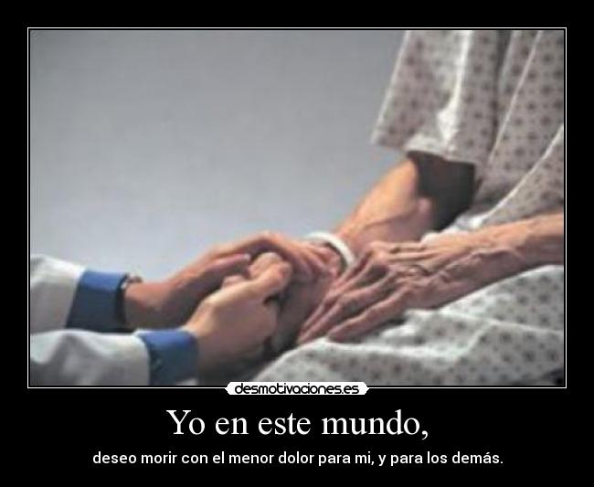 Yo en este mundo, - deseo morir con el menor dolor para mi, y para los demás.