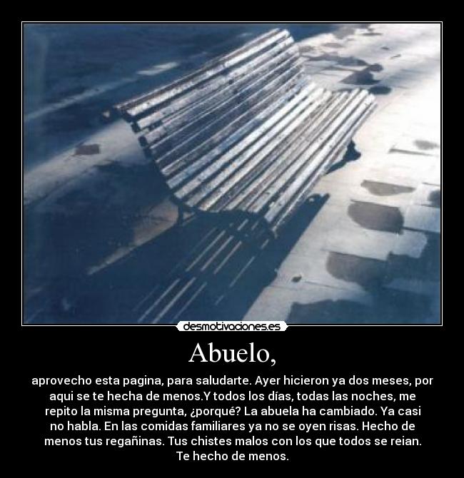 Abuelo, - aprovecho esta pagina, para saludarte. Ayer hicieron ya dos meses, por
aqui se te hecha de menos.Y todos los días, todas las noches, me
repito la misma pregunta, ¿porqué? La abuela ha cambiado. Ya casi
no habla. En las comidas familiares ya no se oyen risas. Hecho de
menos tus regañinas. Tus chistes malos con los que todos se reian.
Te hecho de menos.
