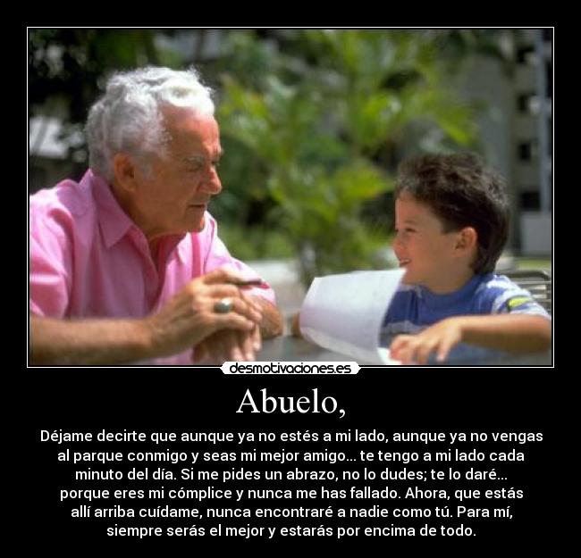 Abuelo, - Déjame decirte que aunque ya no estés a mi lado, aunque ya no vengas
al parque conmigo y seas mi mejor amigo... te tengo a mi lado cada
minuto del día. Si me pides un abrazo, no lo dudes; te lo daré...
porque eres mi cómplice y nunca me has fallado. Ahora, que estás
allí arriba cuídame, nunca encontraré a nadie como tú. Para mí,
siempre serás el mejor y estarás por encima de todo.
