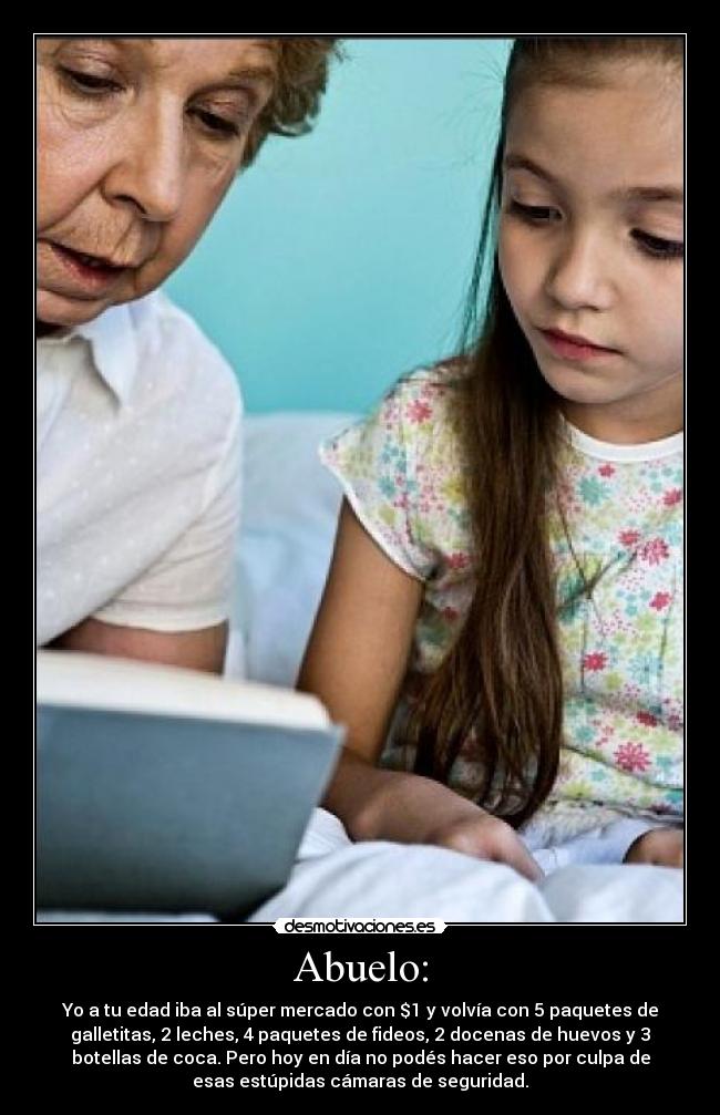 Abuelo: - Yo a tu edad iba al súper mercado con $1 y volvía con 5 paquetes de
galletitas, 2 leches, 4 paquetes de fideos, 2 docenas de huevos y 3
botellas de coca. Pero hoy en día no podés hacer eso por culpa de
esas estúpidas cámaras de seguridad.