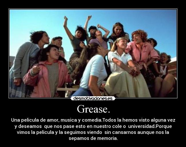 Grease. - Una pelicula de amor, musica y comedia.Todos la hemos visto alguna vez
y deseamos que nos pase esto en nuestro cole o universidad.Porque
vimos la pelicula y la seguimos viendo sin cansarnos aunque nos la
sepamos de memoria.