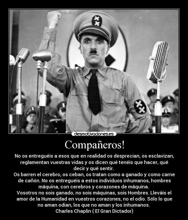 Compañeros! - No os entreguéis a esos que en realidad os desprecian, os esclavizan,
reglamentan vuestras vidas y os dicen qué tenéis que hacer, qué
decir y qué sentir. 
Os barren el cerebro, os ceban, os tratan como a ganado y como carne
de cañón. No os entreguéis a estos individuos inhumanos, hombres
máquina, con cerebros y corazones de máquina. 
Vosotros no sois ganado, no sois máquinas, sois Hombres. Lleváis el
amor de la Humanidad en vuestros corazones, no el odio. Sólo lo que
no aman odian, los que no aman y los inhumanos. 
Charles Chaplin ( El Gran Dictador)