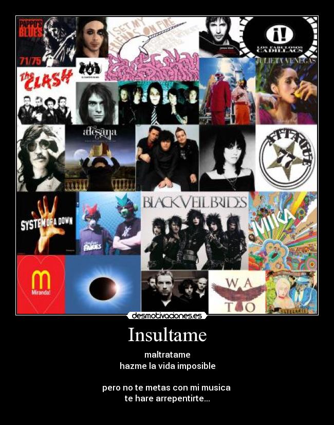 Insultame - maltratame
hazme la vida imposible
pero no te metas con mi musica
te hare arrepentirte...
