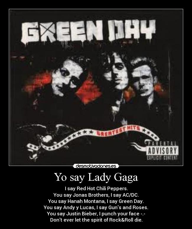 Yo say Lady Gaga - I say Red Hot Chili Peppers.
You say Jonas Brothers, I say AC/DC.
You say Hanah Montana, I say Green Day.
You say Andy y Lucas, I say Guns and Roses.
You say Justin Bieber, I punch your face -.-
Dont ever let the spirit of Rock&Roll die.