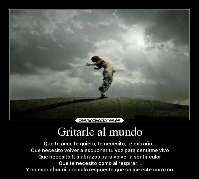 Gritarle al mundo - Que te amo, te quiero, te necesito, te extraño...
Que necesito volver a escuchar tu voz para sentirme vivo
Que necesito tus abrazos para volver a sentir calor
Que te necesito como al respirar...
Y no escuchar ni una sola respuesta que calme este corazón