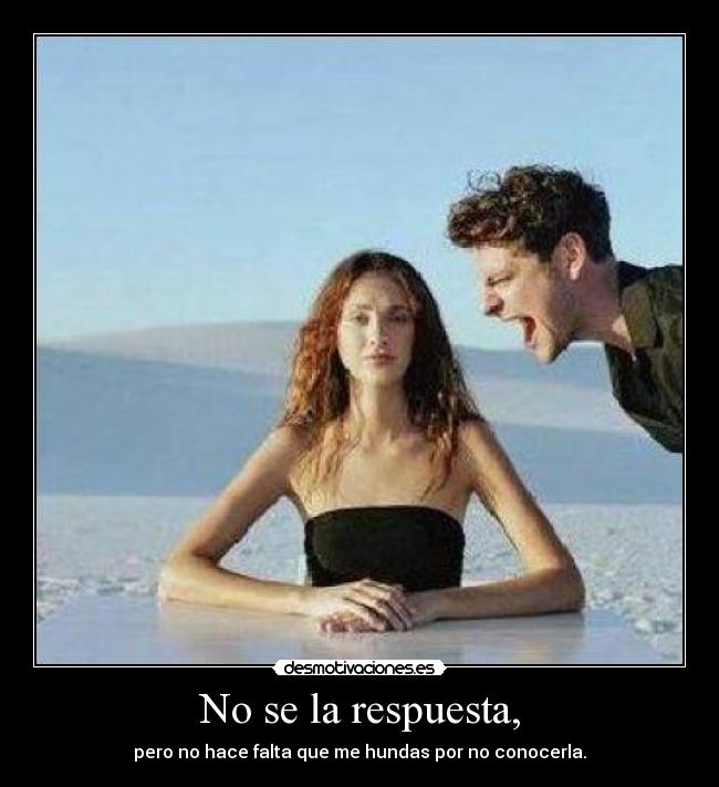 No se la respuesta, - pero no hace falta que me hundas por no conocerla.