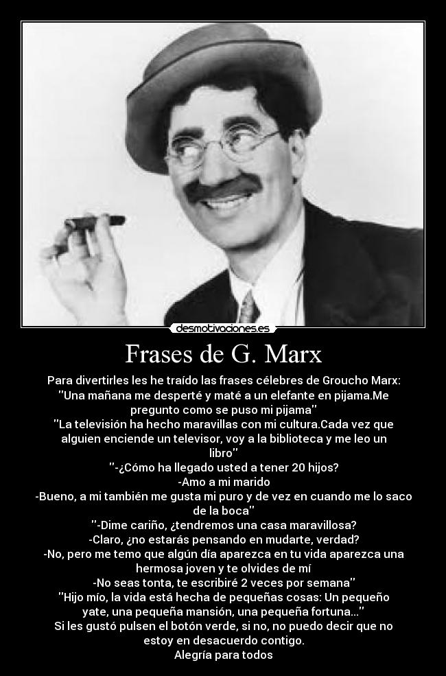 Frases de G. Marx - Para divertirles les he traído las frases célebres de Groucho Marx:
Una mañana me desperté y maté a un elefante en pijama.Me
pregunto como se puso mi pijama
La televisión ha hecho maravillas con mi cultura.Cada vez que
alguien enciende un televisor, voy a la biblioteca y me leo un
libro
-¿Cómo ha llegado usted a tener 20 hijos?
-Amo a mi marido
-Bueno, a mi también me gusta mi puro y de vez en cuando me lo saco
de la boca
-Dime cariño, ¿tendremos una casa maravillosa?
-Claro, ¿no estarás pensando en mudarte, verdad?
-No, pero me temo que algún día aparezca en tu vida aparezca una
hermosa joven y te olvides de mí
-No seas tonta, te escribiré 2 veces por semana
Hijo mío, la vida está hecha de pequeñas cosas: Un pequeño
yate, una pequeña mansión, una pequeña fortuna...
Si les gustó pulsen el botón verde, si no, no puedo decir que no
estoy en desacuerdo contigo.
Alegría para todos